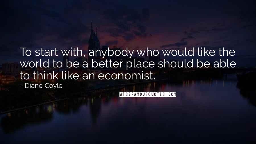 Diane Coyle Quotes: To start with, anybody who would like the world to be a better place should be able to think like an economist.