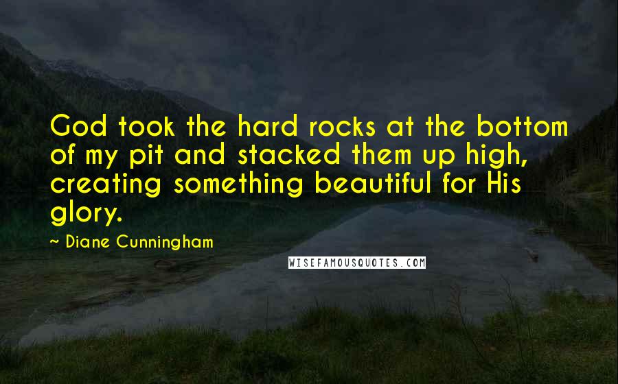 Diane Cunningham Quotes: God took the hard rocks at the bottom of my pit and stacked them up high, creating something beautiful for His glory.