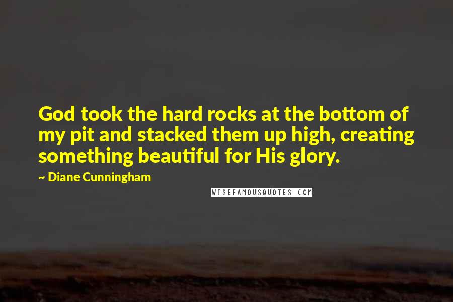 Diane Cunningham Quotes: God took the hard rocks at the bottom of my pit and stacked them up high, creating something beautiful for His glory.