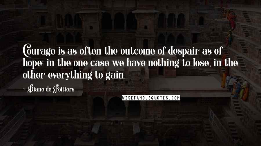 Diane De Poitiers Quotes: Courage is as often the outcome of despair as of hope; in the one case we have nothing to lose, in the other everything to gain.