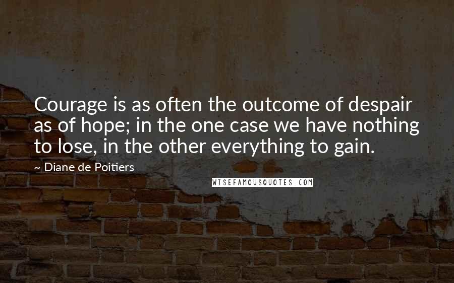 Diane De Poitiers Quotes: Courage is as often the outcome of despair as of hope; in the one case we have nothing to lose, in the other everything to gain.