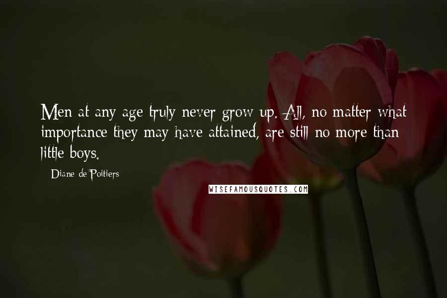 Diane De Poitiers Quotes: Men at any age truly never grow up. All, no matter what importance they may have attained, are still no more than little boys.