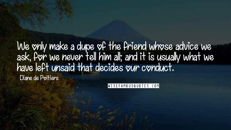 Diane De Poitiers Quotes: We only make a dupe of the friend whose advice we ask, for we never tell him all; and it is usually what we have left unsaid that decides our conduct.