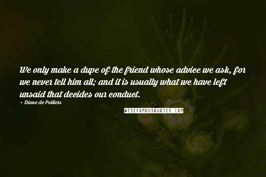 Diane De Poitiers Quotes: We only make a dupe of the friend whose advice we ask, for we never tell him all; and it is usually what we have left unsaid that decides our conduct.