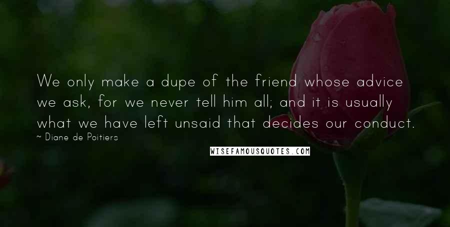 Diane De Poitiers Quotes: We only make a dupe of the friend whose advice we ask, for we never tell him all; and it is usually what we have left unsaid that decides our conduct.