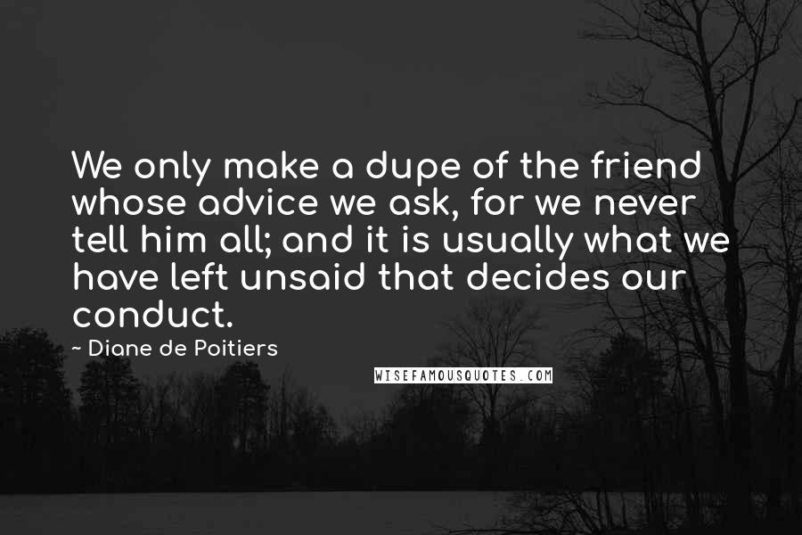 Diane De Poitiers Quotes: We only make a dupe of the friend whose advice we ask, for we never tell him all; and it is usually what we have left unsaid that decides our conduct.