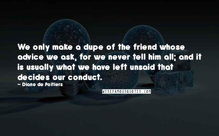 Diane De Poitiers Quotes: We only make a dupe of the friend whose advice we ask, for we never tell him all; and it is usually what we have left unsaid that decides our conduct.