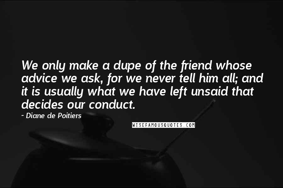 Diane De Poitiers Quotes: We only make a dupe of the friend whose advice we ask, for we never tell him all; and it is usually what we have left unsaid that decides our conduct.