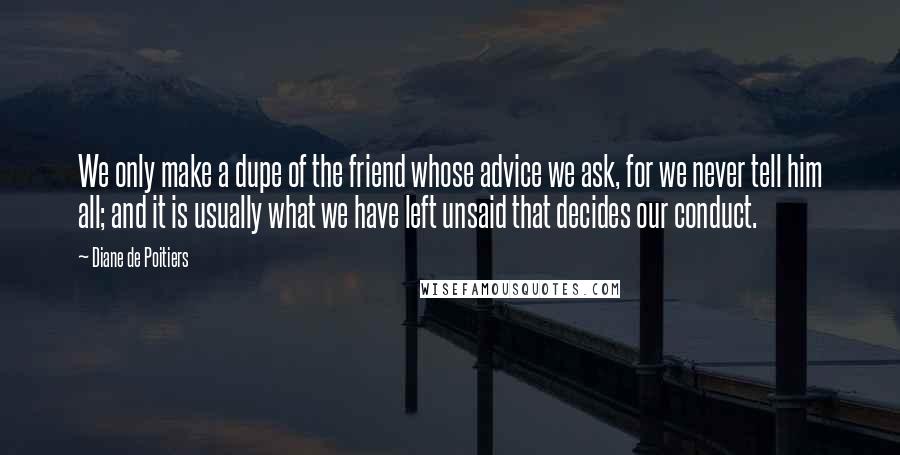 Diane De Poitiers Quotes: We only make a dupe of the friend whose advice we ask, for we never tell him all; and it is usually what we have left unsaid that decides our conduct.