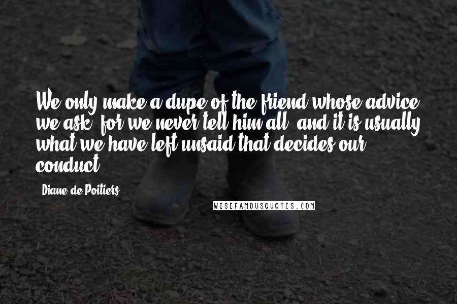 Diane De Poitiers Quotes: We only make a dupe of the friend whose advice we ask, for we never tell him all; and it is usually what we have left unsaid that decides our conduct.