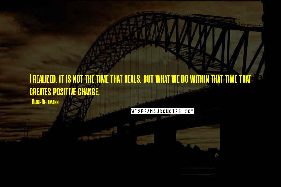 Diane Dettmann Quotes: I realized, it is not the time that heals, but what we do within that time that creates positive change.