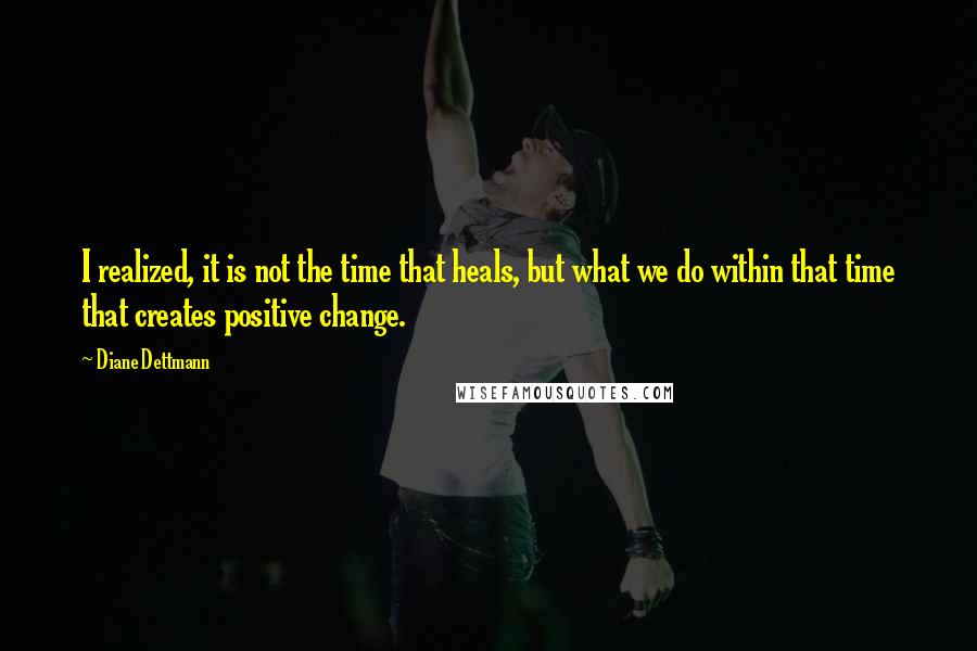 Diane Dettmann Quotes: I realized, it is not the time that heals, but what we do within that time that creates positive change.