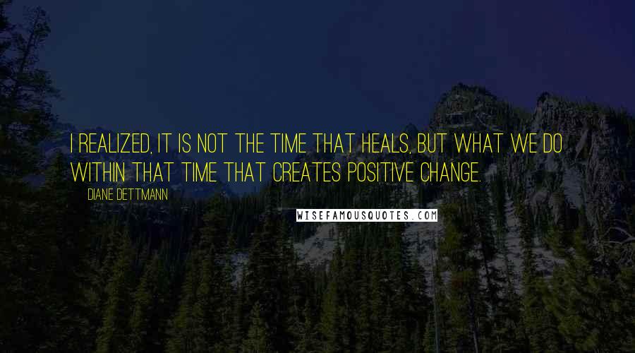 Diane Dettmann Quotes: I realized, it is not the time that heals, but what we do within that time that creates positive change.
