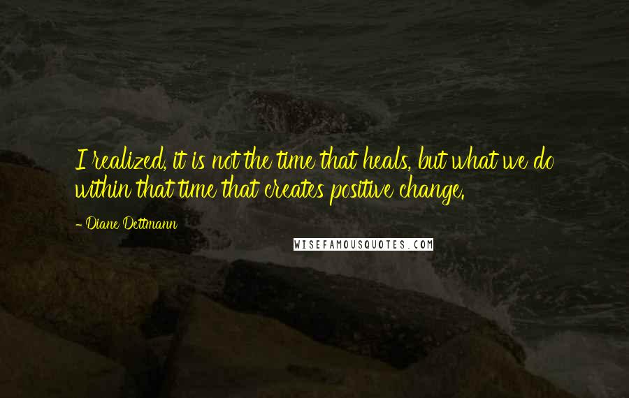 Diane Dettmann Quotes: I realized, it is not the time that heals, but what we do within that time that creates positive change.