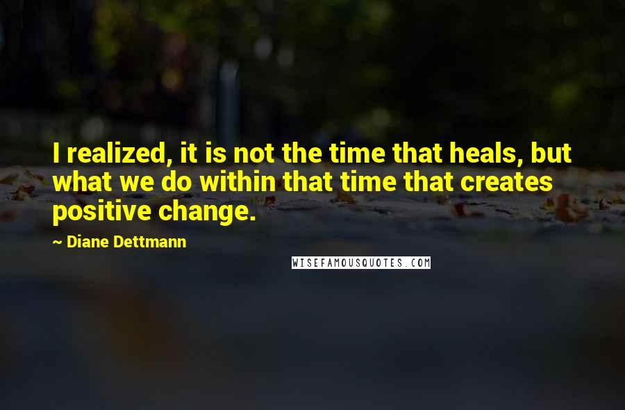 Diane Dettmann Quotes: I realized, it is not the time that heals, but what we do within that time that creates positive change.