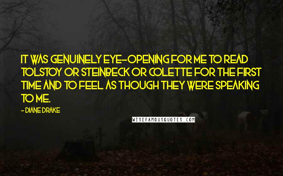 Diane Drake Quotes: It was genuinely eye-opening for me to read Tolstoy or Steinbeck or Colette for the first time and to feel as though they were speaking to me.