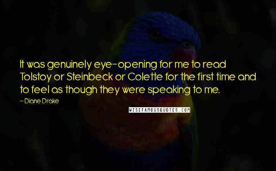 Diane Drake Quotes: It was genuinely eye-opening for me to read Tolstoy or Steinbeck or Colette for the first time and to feel as though they were speaking to me.