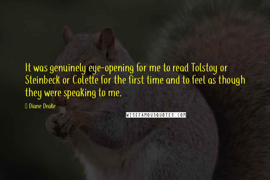 Diane Drake Quotes: It was genuinely eye-opening for me to read Tolstoy or Steinbeck or Colette for the first time and to feel as though they were speaking to me.