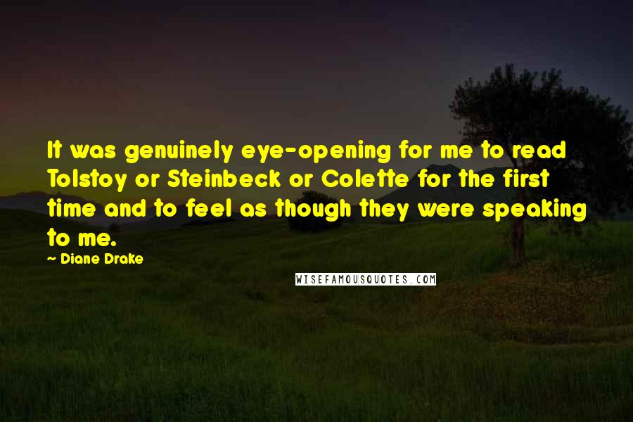 Diane Drake Quotes: It was genuinely eye-opening for me to read Tolstoy or Steinbeck or Colette for the first time and to feel as though they were speaking to me.