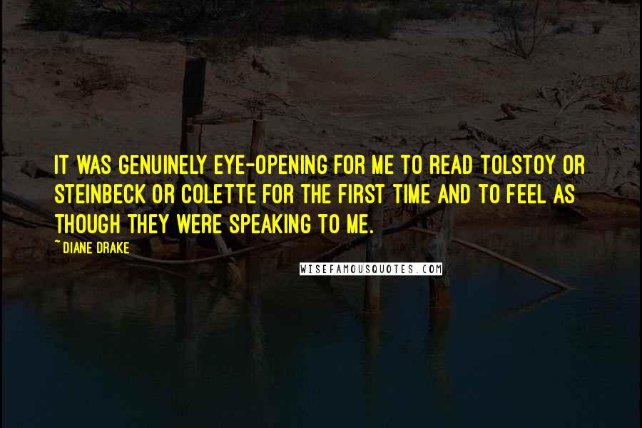 Diane Drake Quotes: It was genuinely eye-opening for me to read Tolstoy or Steinbeck or Colette for the first time and to feel as though they were speaking to me.