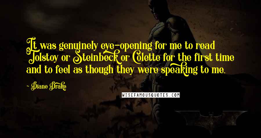 Diane Drake Quotes: It was genuinely eye-opening for me to read Tolstoy or Steinbeck or Colette for the first time and to feel as though they were speaking to me.