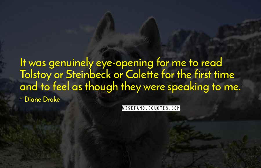 Diane Drake Quotes: It was genuinely eye-opening for me to read Tolstoy or Steinbeck or Colette for the first time and to feel as though they were speaking to me.