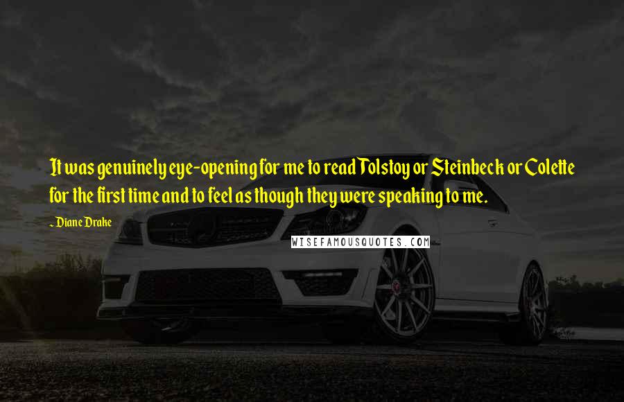 Diane Drake Quotes: It was genuinely eye-opening for me to read Tolstoy or Steinbeck or Colette for the first time and to feel as though they were speaking to me.