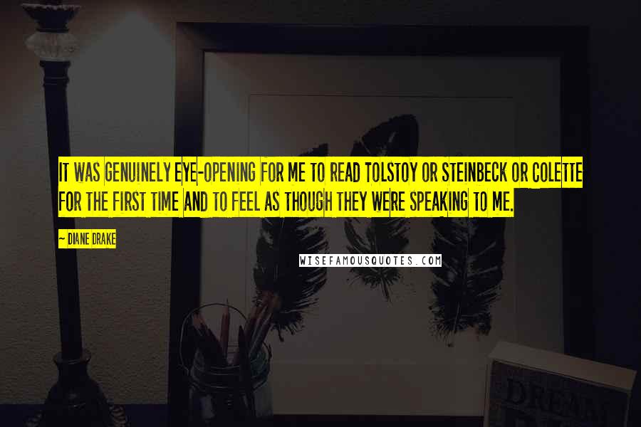 Diane Drake Quotes: It was genuinely eye-opening for me to read Tolstoy or Steinbeck or Colette for the first time and to feel as though they were speaking to me.