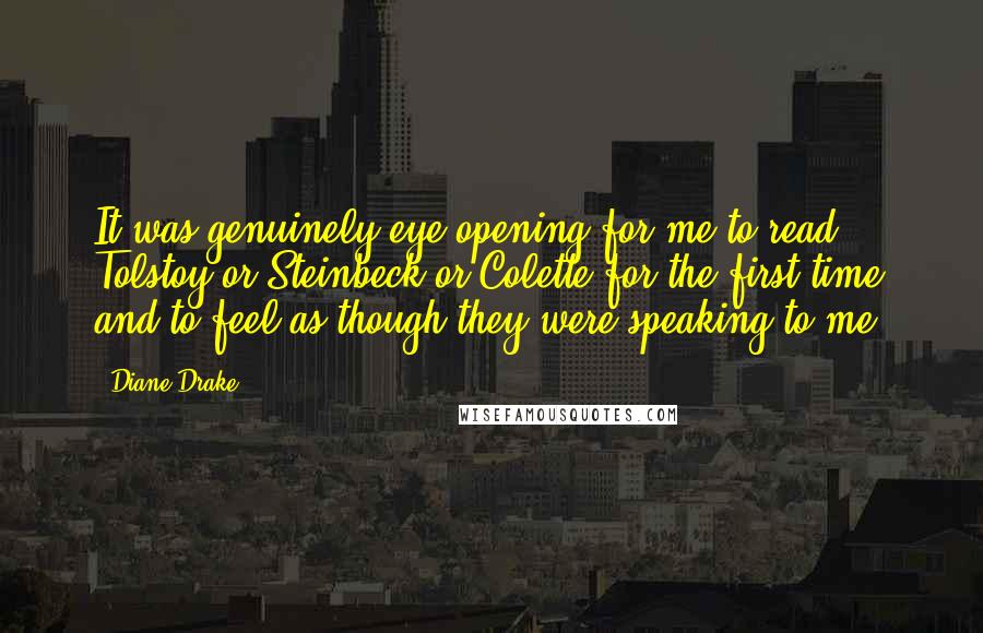 Diane Drake Quotes: It was genuinely eye-opening for me to read Tolstoy or Steinbeck or Colette for the first time and to feel as though they were speaking to me.