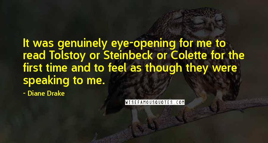 Diane Drake Quotes: It was genuinely eye-opening for me to read Tolstoy or Steinbeck or Colette for the first time and to feel as though they were speaking to me.