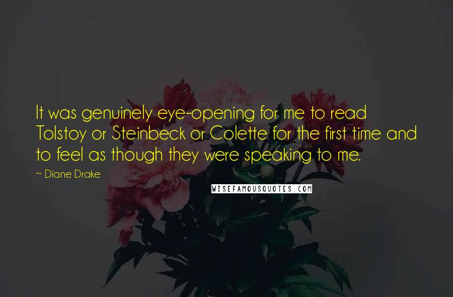 Diane Drake Quotes: It was genuinely eye-opening for me to read Tolstoy or Steinbeck or Colette for the first time and to feel as though they were speaking to me.