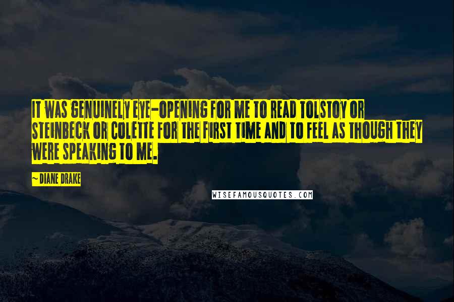 Diane Drake Quotes: It was genuinely eye-opening for me to read Tolstoy or Steinbeck or Colette for the first time and to feel as though they were speaking to me.