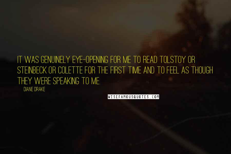 Diane Drake Quotes: It was genuinely eye-opening for me to read Tolstoy or Steinbeck or Colette for the first time and to feel as though they were speaking to me.