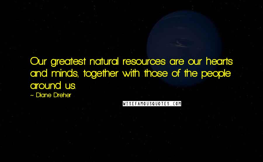 Diane Dreher Quotes: Our greatest natural resources are our hearts and minds, together with those of the people around us.