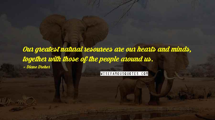 Diane Dreher Quotes: Our greatest natural resources are our hearts and minds, together with those of the people around us.