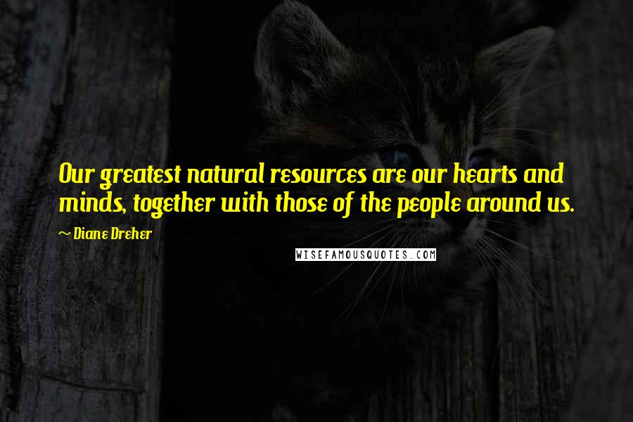 Diane Dreher Quotes: Our greatest natural resources are our hearts and minds, together with those of the people around us.