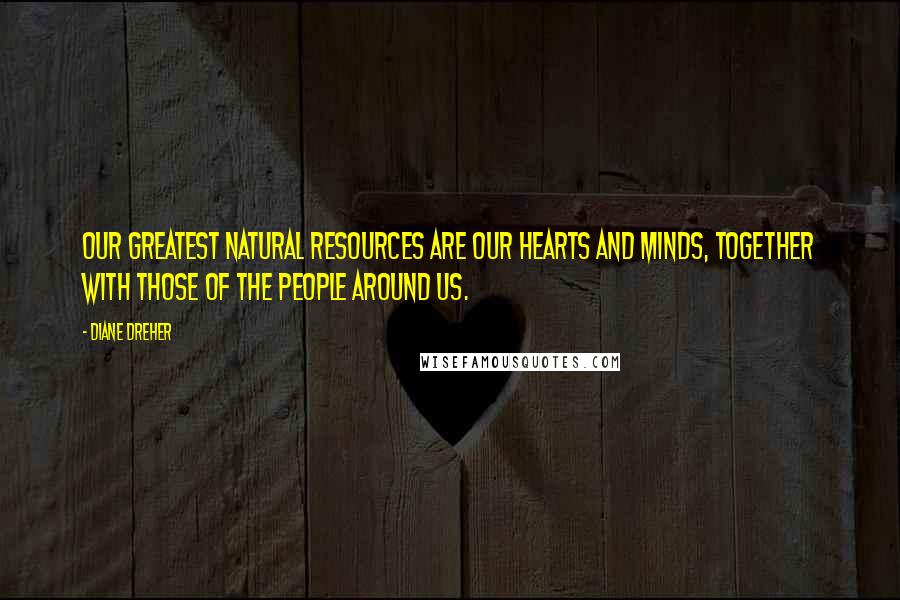Diane Dreher Quotes: Our greatest natural resources are our hearts and minds, together with those of the people around us.