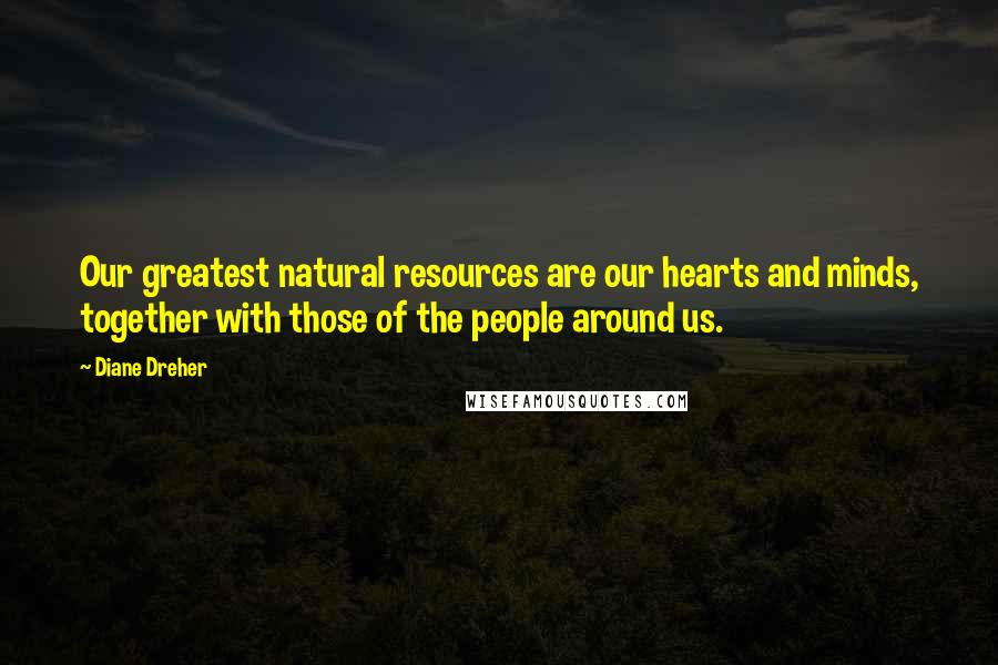 Diane Dreher Quotes: Our greatest natural resources are our hearts and minds, together with those of the people around us.