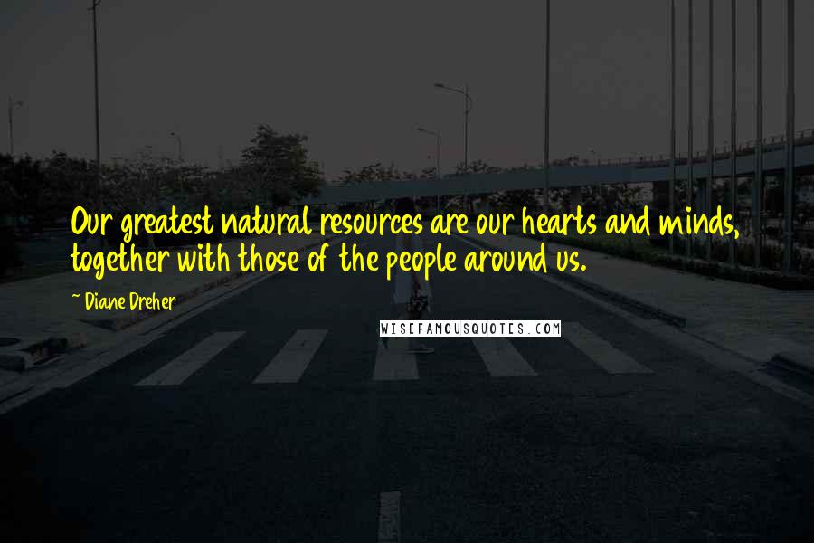 Diane Dreher Quotes: Our greatest natural resources are our hearts and minds, together with those of the people around us.