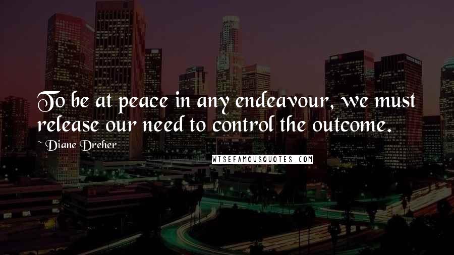 Diane Dreher Quotes: To be at peace in any endeavour, we must release our need to control the outcome.