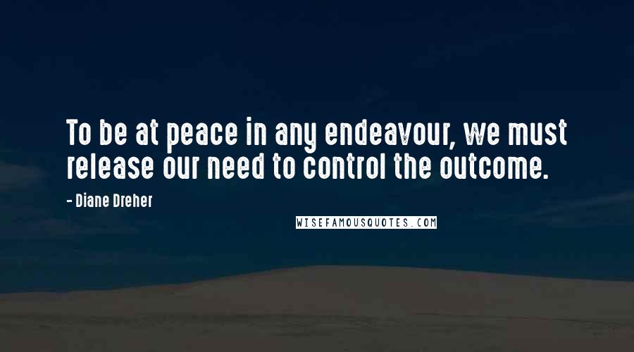 Diane Dreher Quotes: To be at peace in any endeavour, we must release our need to control the outcome.