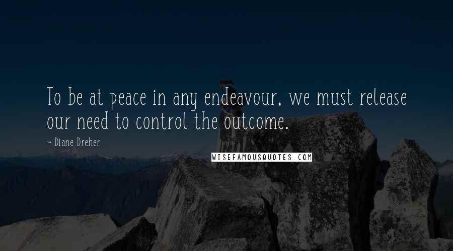 Diane Dreher Quotes: To be at peace in any endeavour, we must release our need to control the outcome.