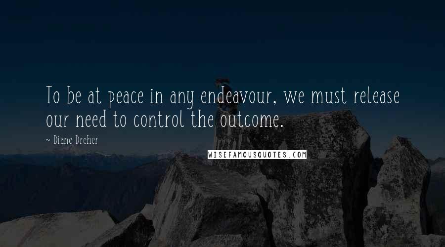 Diane Dreher Quotes: To be at peace in any endeavour, we must release our need to control the outcome.