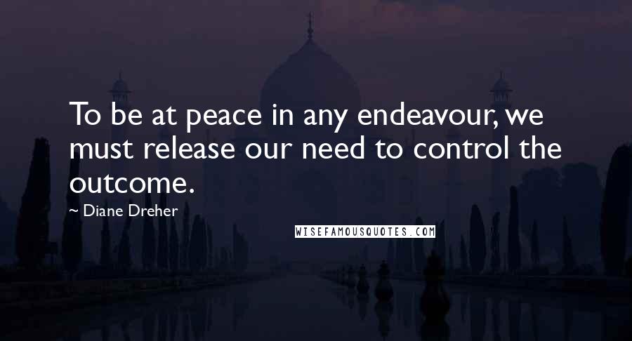 Diane Dreher Quotes: To be at peace in any endeavour, we must release our need to control the outcome.