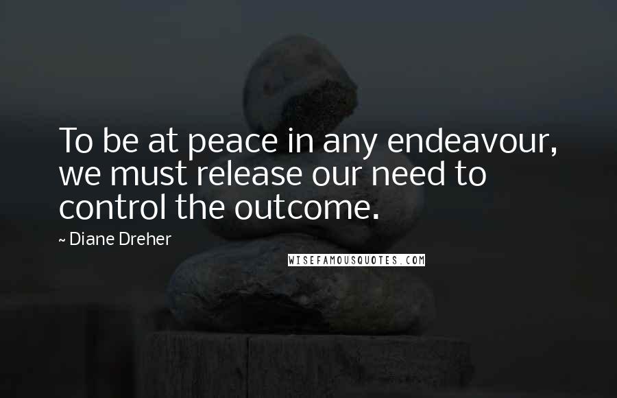 Diane Dreher Quotes: To be at peace in any endeavour, we must release our need to control the outcome.