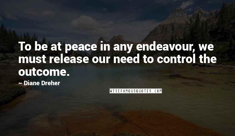 Diane Dreher Quotes: To be at peace in any endeavour, we must release our need to control the outcome.