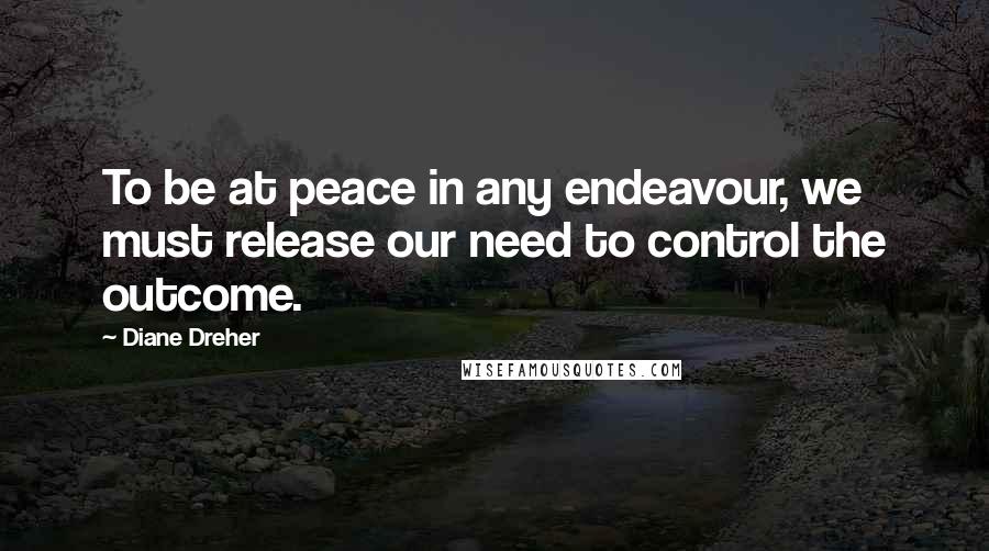 Diane Dreher Quotes: To be at peace in any endeavour, we must release our need to control the outcome.