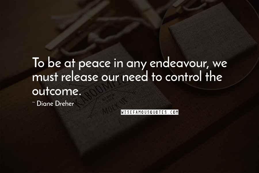 Diane Dreher Quotes: To be at peace in any endeavour, we must release our need to control the outcome.