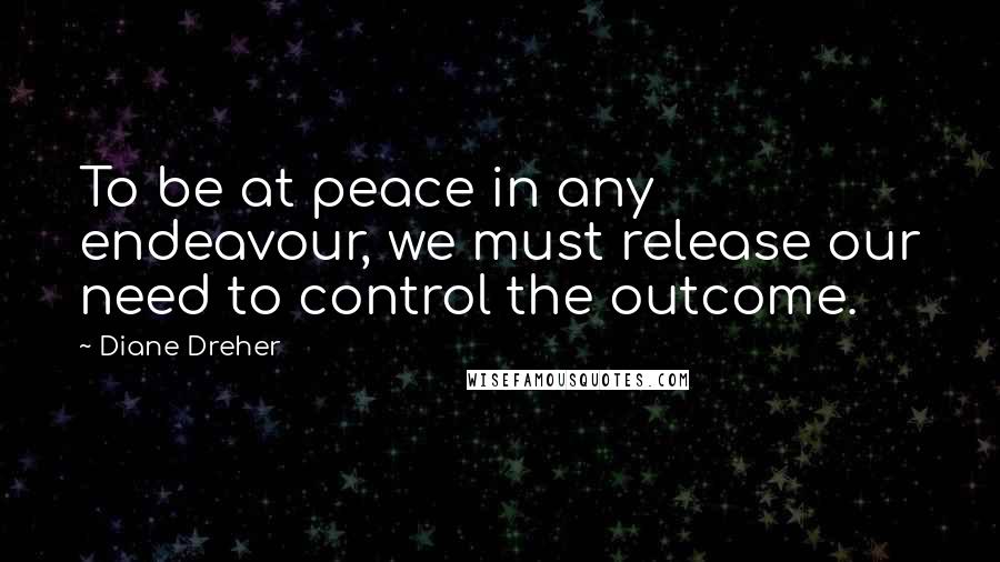 Diane Dreher Quotes: To be at peace in any endeavour, we must release our need to control the outcome.