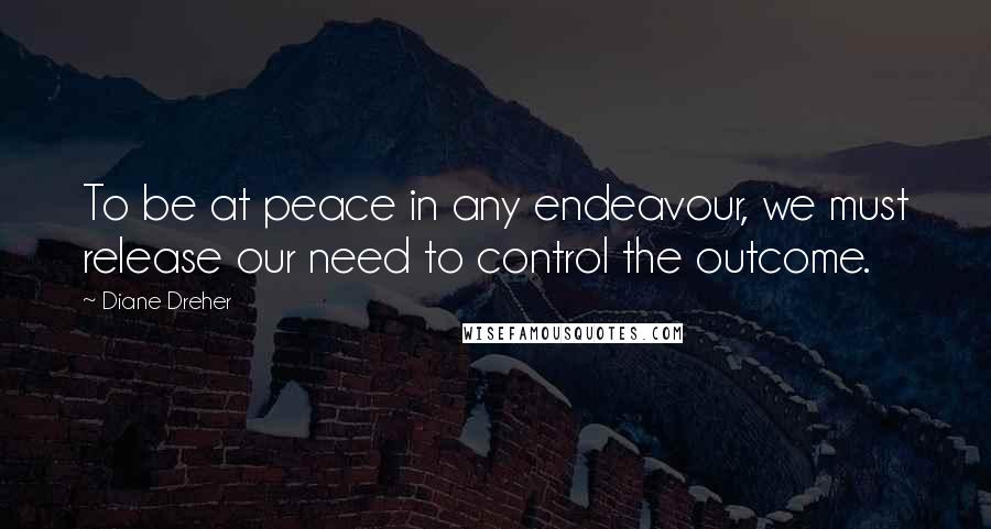 Diane Dreher Quotes: To be at peace in any endeavour, we must release our need to control the outcome.